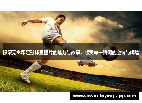探索无水印足球球星照片的魅力与故事，感受每一瞬间的激情与辉煌